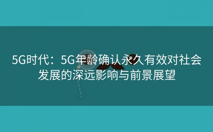 5G时代：5G年龄确认永久有效对社会发展的深远影响与前景展望