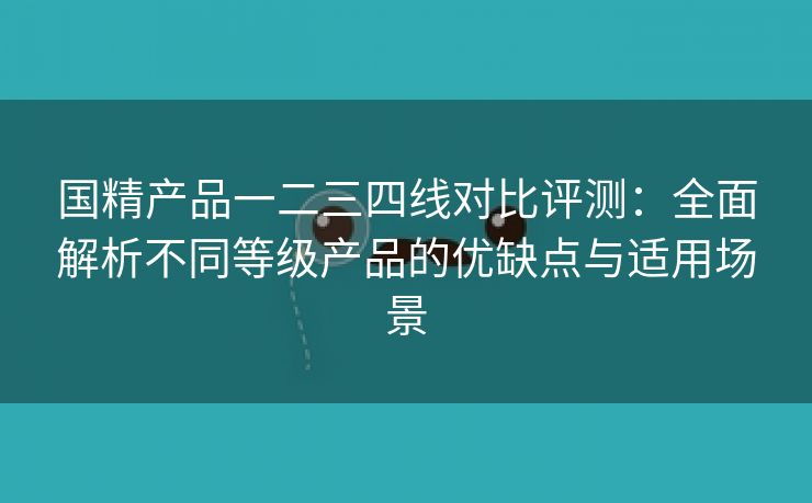 国精产品一二三四线对比评测：全面解析不同等级产品的优缺点与适用场景