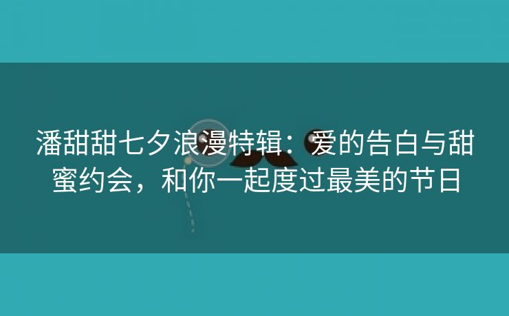 潘甜甜七夕浪漫特辑：爱的告白与甜蜜约会，和你一起度过最美的节日