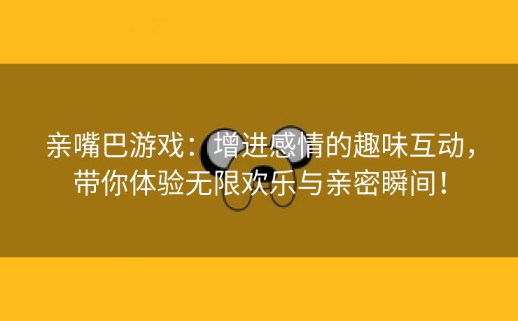 亲嘴巴游戏：增进感情的趣味互动，带你体验无限欢乐与亲密瞬间！