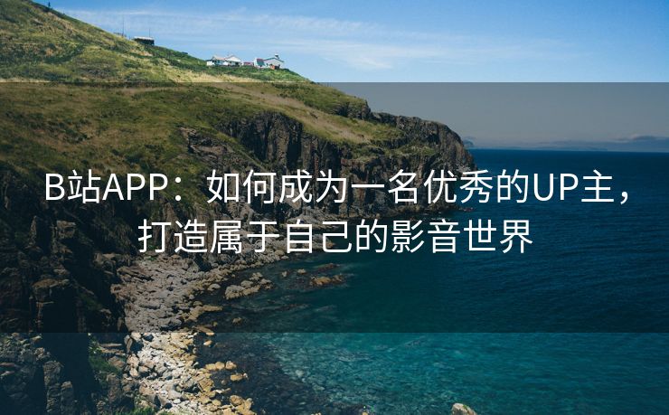 B站APP：如何成为一名优秀的UP主，打造属于自己的影音世界