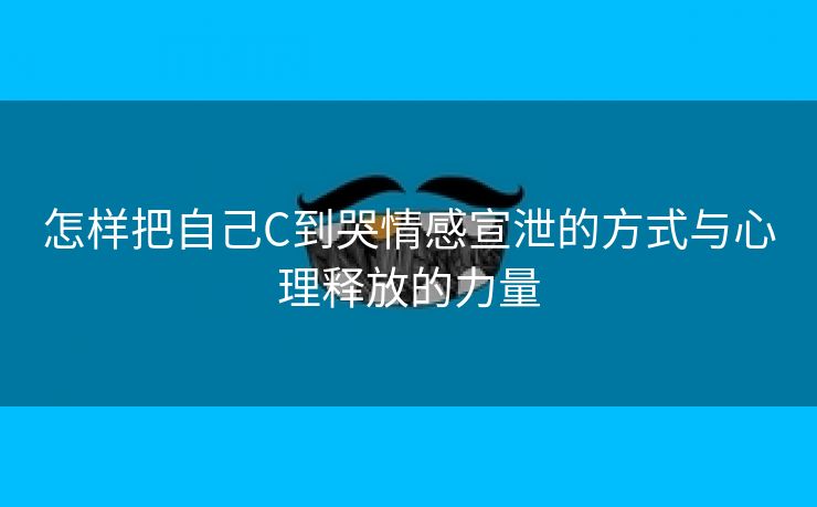 怎样把自己C到哭情感宣泄的方式与心理释放的力量