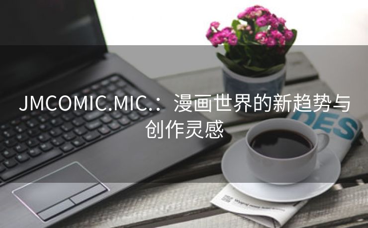 JMCOMIC.MIC.：漫画世界的新趋势与创作灵感