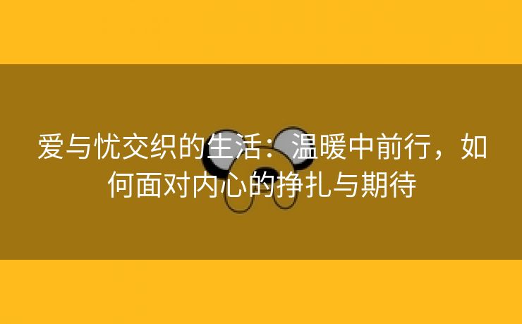 爱与忧交织的生活：温暖中前行，如何面对内心的挣扎与期待