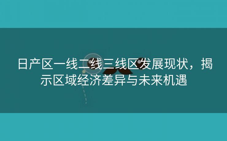 日产区一线二线三线区发展现状，揭示区域经济差异与未来机遇