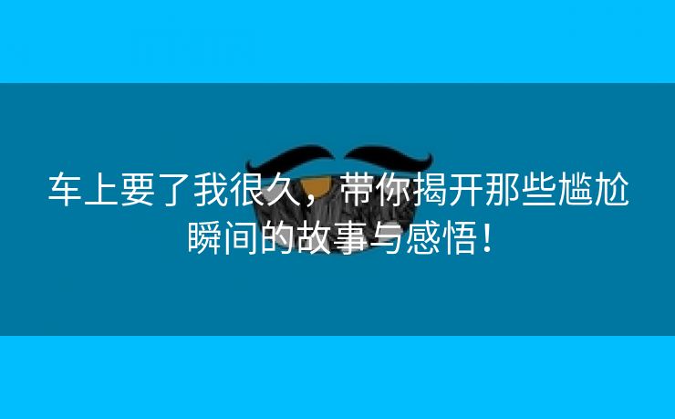 车上要了我很久，带你揭开那些尴尬瞬间的故事与感悟！