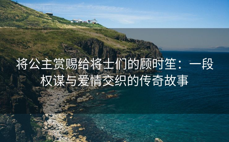 将公主赏赐给将士们的顾时笙：一段权谋与爱情交织的传奇故事