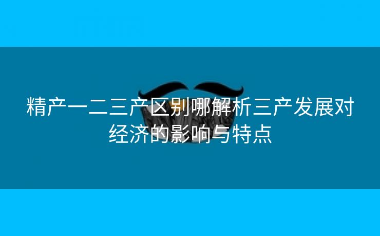 精产一二三产区别哪解析三产发展对经济的影响与特点