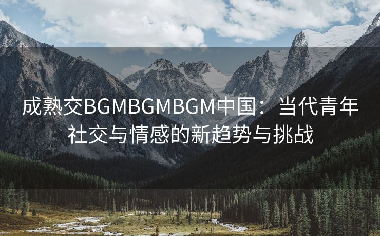 成熟交BGMBGMBGM中国：当代青年社交与情感的新趋势与挑战