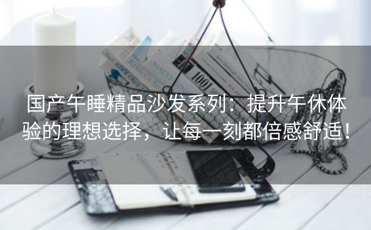 国产午睡精品沙发系列：提升午休体验的理想选择，让每一刻都倍感舒适！