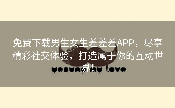 免费下载男生女生差差差APP，尽享精彩社交体验，打造属于你的互动世界！