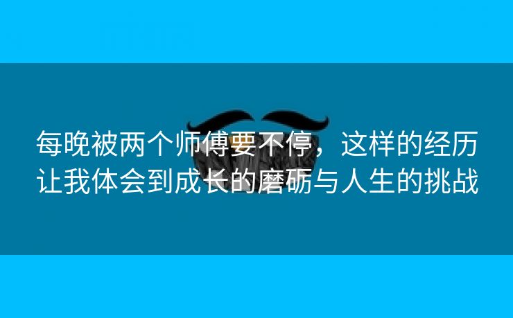 每晚被两个师傅要不停，这样的经历让我体会到成长的磨砺与人生的挑战