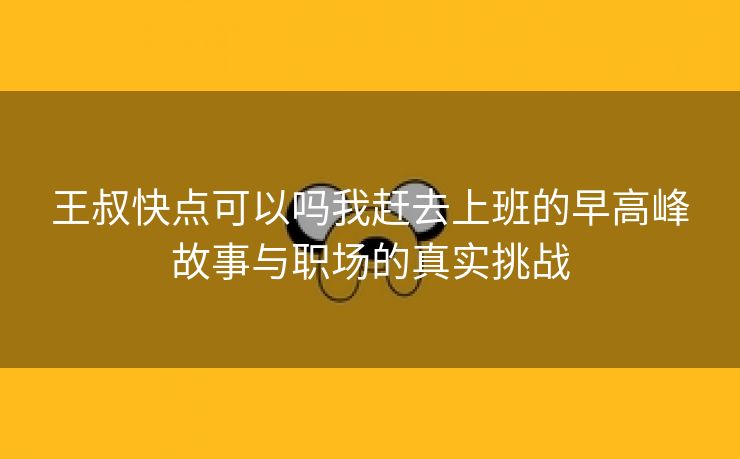 王叔快点可以吗我赶去上班的早高峰故事与职场的真实挑战