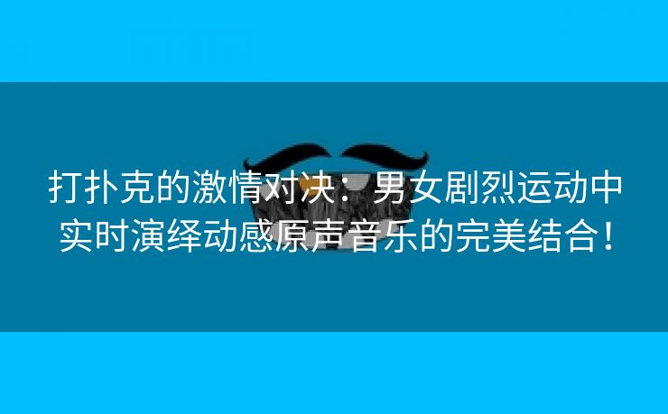 打扑克的激情对决：男女剧烈运动中实时演绎动感原声音乐的完美结合！