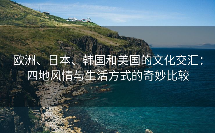 欧洲、日本、韩国和美国的文化交汇：四地风情与生活方式的奇妙比较