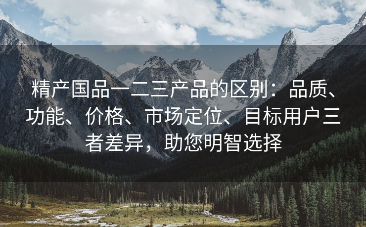 精产国品一二三产品的区别：品质、功能、价格、市场定位、目标用户三者差异，助您明智选择