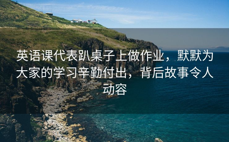 英语课代表趴桌子上做作业，默默为大家的学习辛勤付出，背后故事令人动容