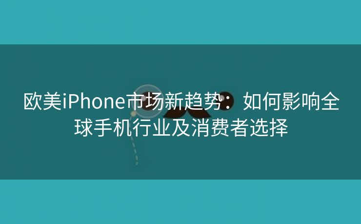 欧美iPhone市场新趋势：如何影响全球手机行业及消费者选择