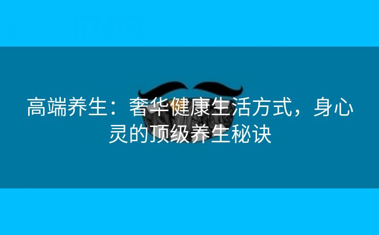 高端养生：奢华健康生活方式，身心灵的顶级养生秘诀