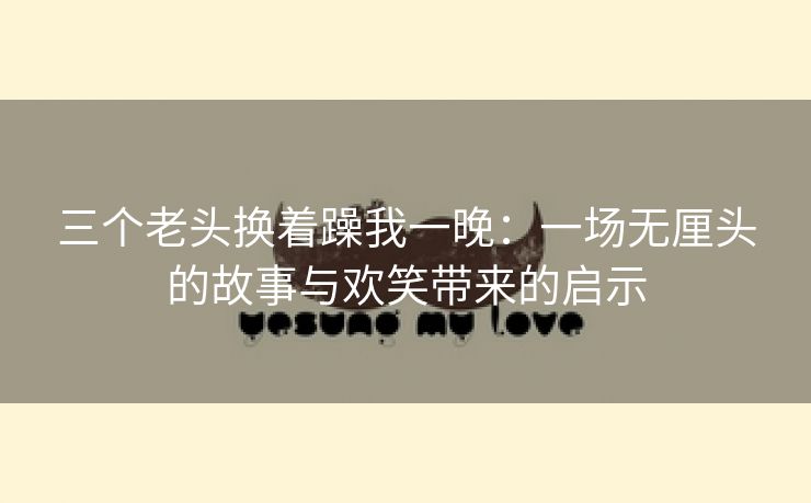 三个老头换着躁我一晚：一场无厘头的故事与欢笑带来的启示