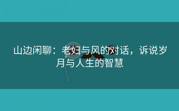 山边闲聊：老妇与风的对话，诉说岁月与人生的智慧