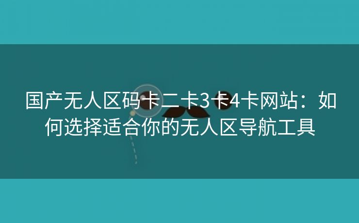 国产无人区码卡二卡3卡4卡网站：如何选择适合你的无人区导航工具