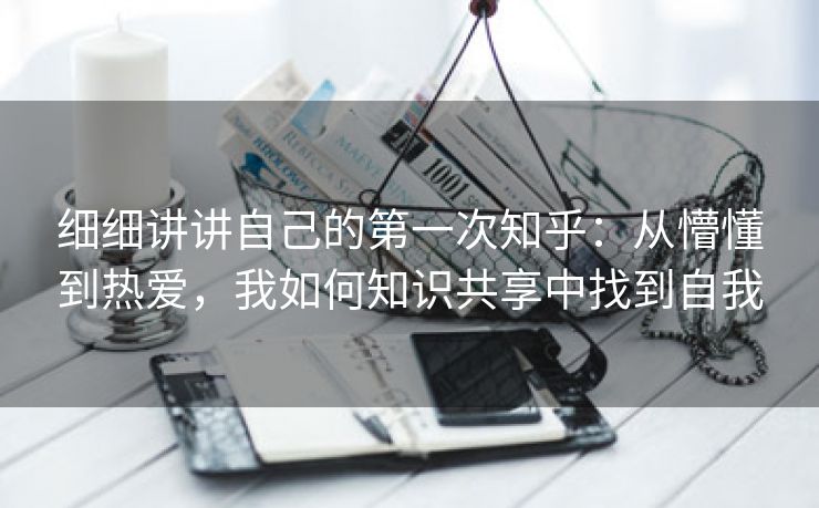 细细讲讲自己的第一次知乎：从懵懂到热爱，我如何知识共享中找到自我