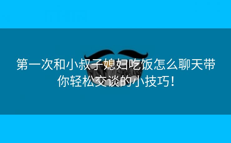 第一次和小叔子媳妇吃饭怎么聊天带你轻松交谈的小技巧！