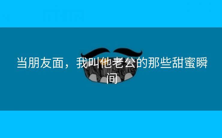 当朋友面，我叫他老公的那些甜蜜瞬间