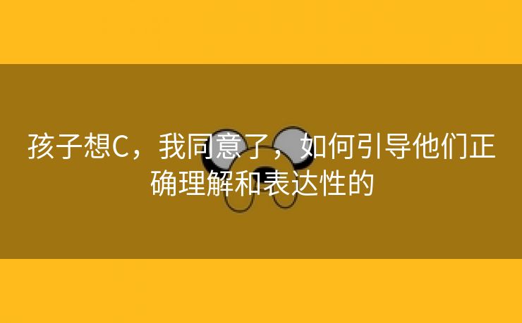 孩子想C，我同意了，如何引导他们正确理解和表达性的