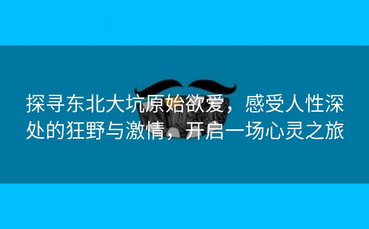 探寻东北大坑原始欲爱，感受人性深处的狂野与激情，开启一场心灵之旅