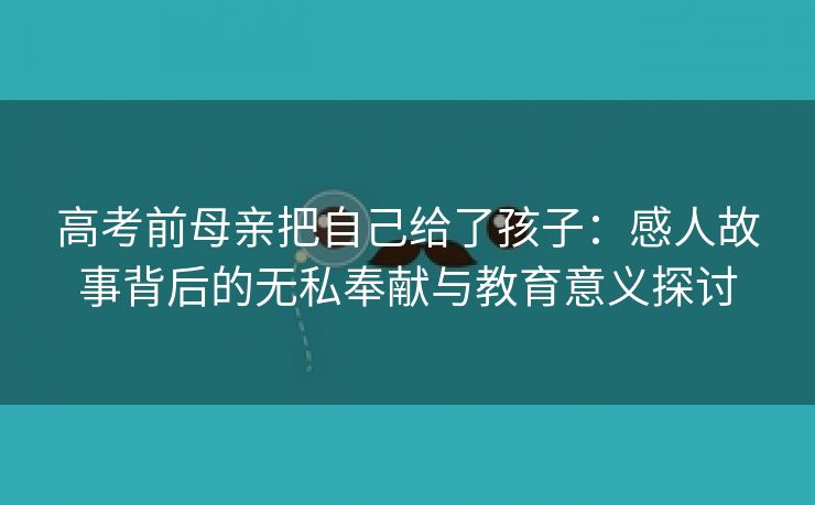 高考前母亲把自己给了孩子：感人故事背后的无私奉献与教育意义探讨