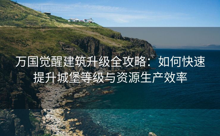 万国觉醒建筑升级全攻略：如何快速提升城堡等级与资源生产效率