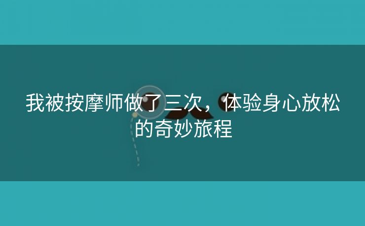 我被按摩师做了三次，体验身心放松的奇妙旅程