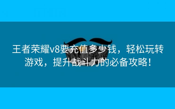 王者荣耀v8要充值多少钱，轻松玩转游戏，提升战斗力的必备攻略！