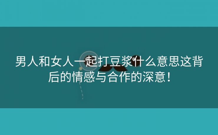 男人和女人一起打豆浆什么意思这背后的情感与合作的深意！