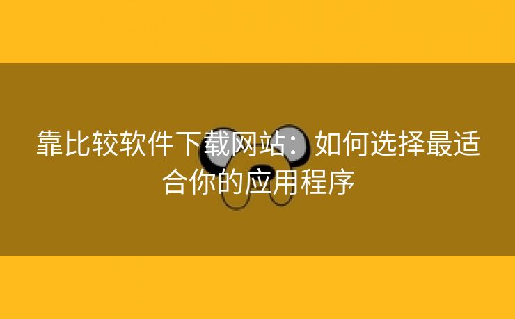 靠比较软件下载网站：如何选择最适合你的应用程序