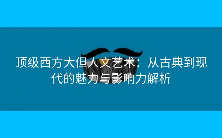 顶级西方大但人文艺术：从古典到现代的魅力与影响力解析