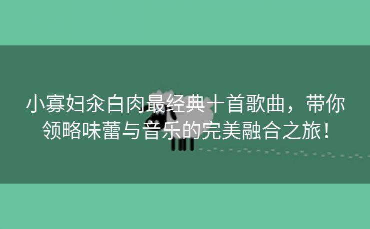 小寡妇汆白肉最经典十首歌曲，带你领略味蕾与音乐的完美融合之旅！