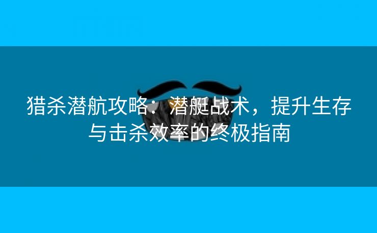 猎杀潜航攻略：潜艇战术，提升生存与击杀效率的终极指南