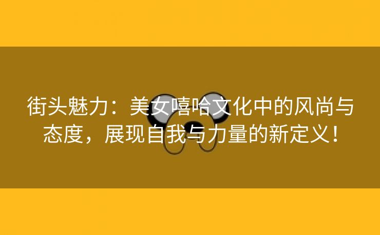 街头魅力：美女嘻哈文化中的风尚与态度，展现自我与力量的新定义！