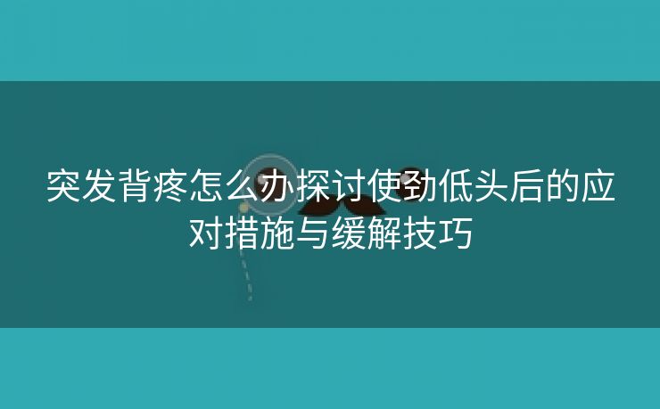 突发背疼怎么办探讨使劲低头后的应对措施与缓解技巧