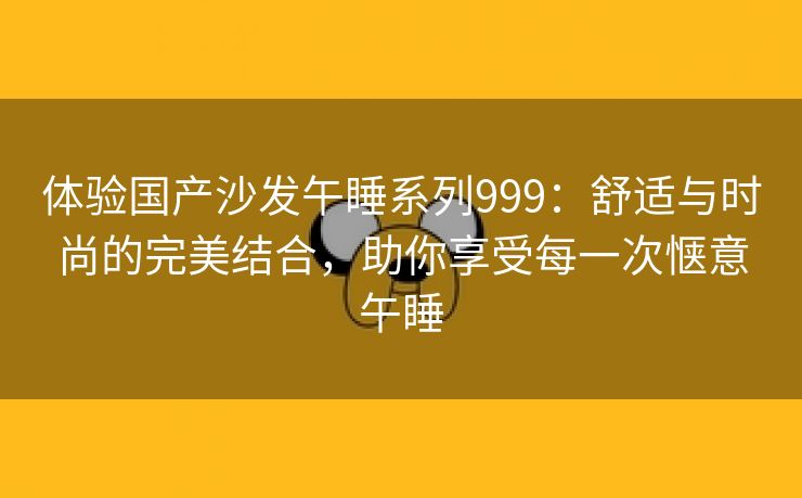 体验国产沙发午睡系列999：舒适与时尚的完美结合，助你享受每一次惬意午睡