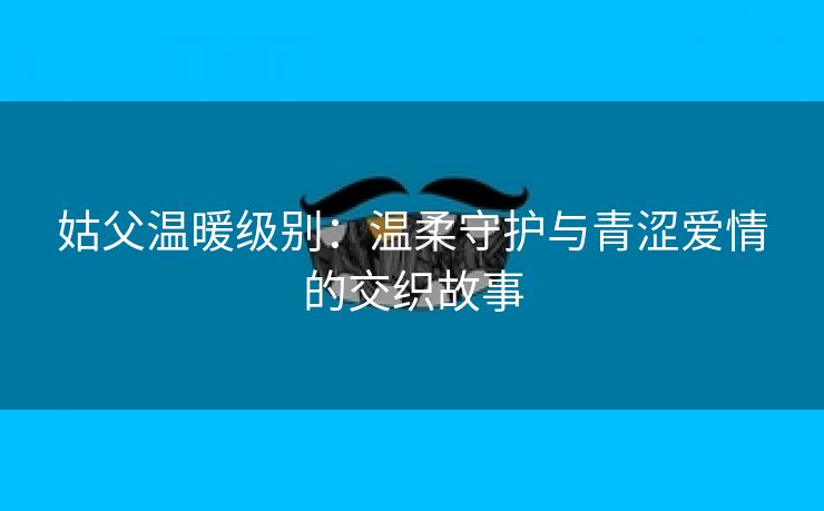 姑父温暖级别：温柔守护与青涩爱情的交织故事