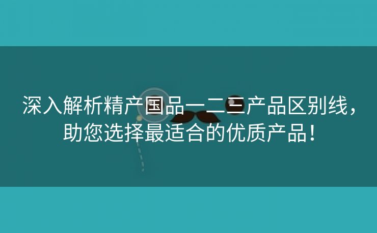 深入解析精产国品一二三产品区别线，助您选择最适合的优质产品！