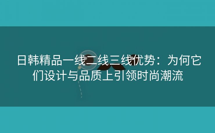 日韩精品一线二线三线优势：为何它们设计与品质上引领时尚潮流