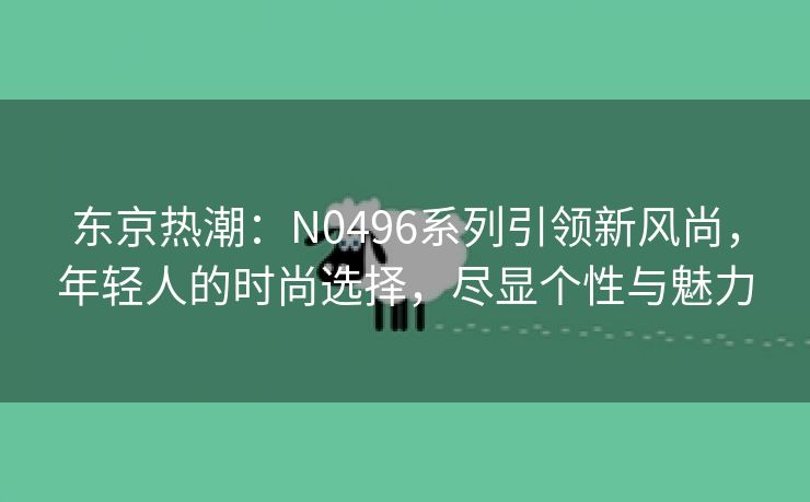 东京热潮：N0496系列引领新风尚，年轻人的时尚选择，尽显个性与魅力