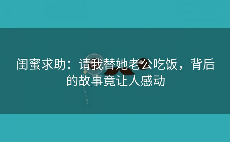 闺蜜求助：请我替她老公吃饭，背后的故事竟让人感动