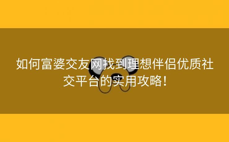 如何富婆交友网找到理想伴侣优质社交平台的实用攻略！