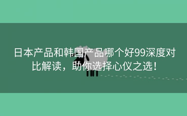 日本产品和韩国产品哪个好99深度对比解读，助你选择心仪之选！